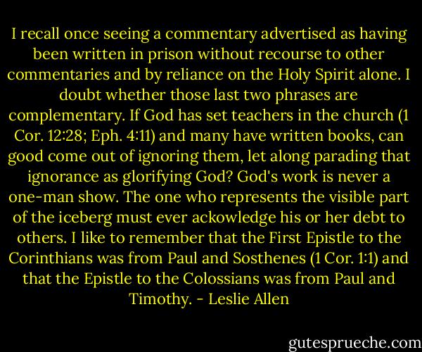 I recall once seeing a commentary advertised as having been written in prison without recourse to other commentaries and by reliance on the Holy Spirit alone. I doubt whether those last two phrases are complementary. If God has set teachers in the church (1 Cor. 12:28; Eph. 4:11) and many have written books, can good come out of ignoring them, let along parading that ignorance as glorifying God? God's work is never a one-man show. The one who represents the visible part of the iceberg must ever ackowledge his or her debt to others. I like to remember that the First Epistle to the Corinthians was from Paul and Sosthenes (1 Cor. 1:1) and that the Epistle to the Colossians was from Paul and Timothy. - Leslie Allen