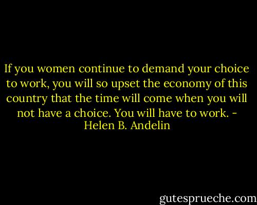 If you women continue to demand your choice to work, you will so upset the economy of this country that the time will come when you will not have a choice. You will have to work. - Helen B. Andelin