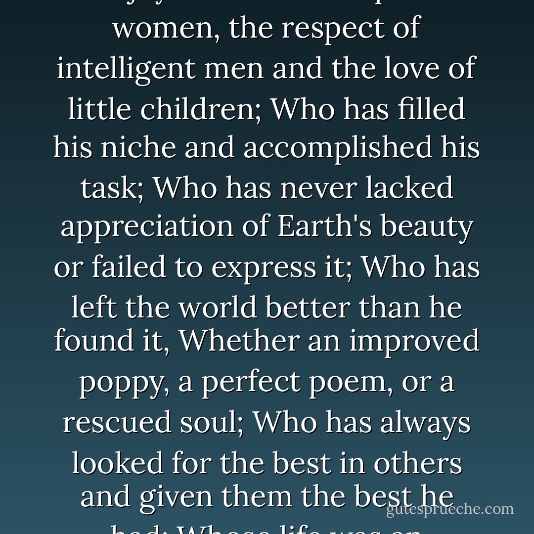 He has achieved success who has lived well, laughed often, and loved much;<br />Who has enjoyed the trust of pure women, the respect of intelligent men and the love of little children;<br />Who has filled his niche and accomplished his task;<br />Who has never lacked appreciation of Earth's beauty or failed to express it;<br />Who has left the world better than he found it,<br />Whether an improved poppy, a perfect poem, or a rescued soul;<br />Who has always looked for the best in others and given them the best he had;<br />Whose life was an inspiration;<br />Whose memory a benediction. - Bessie Anderson Stanley