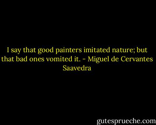 I say that good painters imitated nature; but that bad ones vomited it. - Miguel de Cervantes Saavedra
