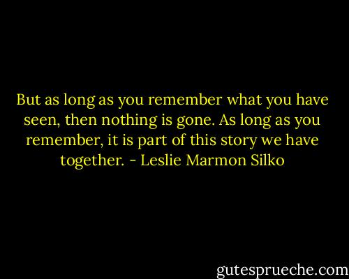 But as long as you remember what you have seen, then nothing is gone. As long as you remember, it is part of this story we have together. - Leslie Marmon Silko