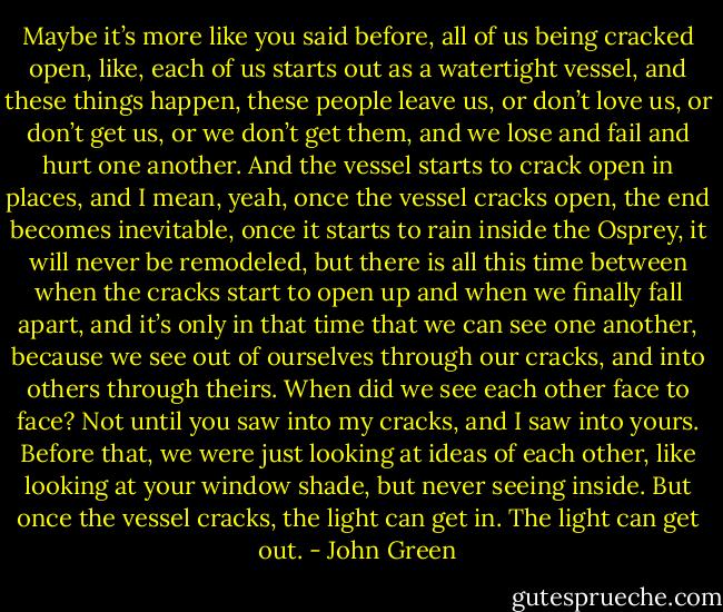 Maybe it’s more like you said before, all of us being cracked open, like, each of us starts out as a watertight vessel, and these things happen, these people leave us, or don’t love us, or don’t get us, or we don’t get them, and we lose and fail and hurt one another. And the vessel starts to crack open in places, and I mean, yeah, once the vessel cracks open, the end becomes inevitable, once it starts to rain inside the Osprey, it will never be remodeled, but there is all this time between when the cracks start to open up and when we finally fall apart, and it’s only in that time that we can see one another, because we see out of ourselves through our cracks, and into others through theirs. When did we see each other face to face? Not until you saw into my cracks, and I saw into yours. Before that, we were just looking at ideas of each other, like looking at your window shade, but never seeing inside. But once the vessel cracks, the light can get in. The light can get out. - John Green