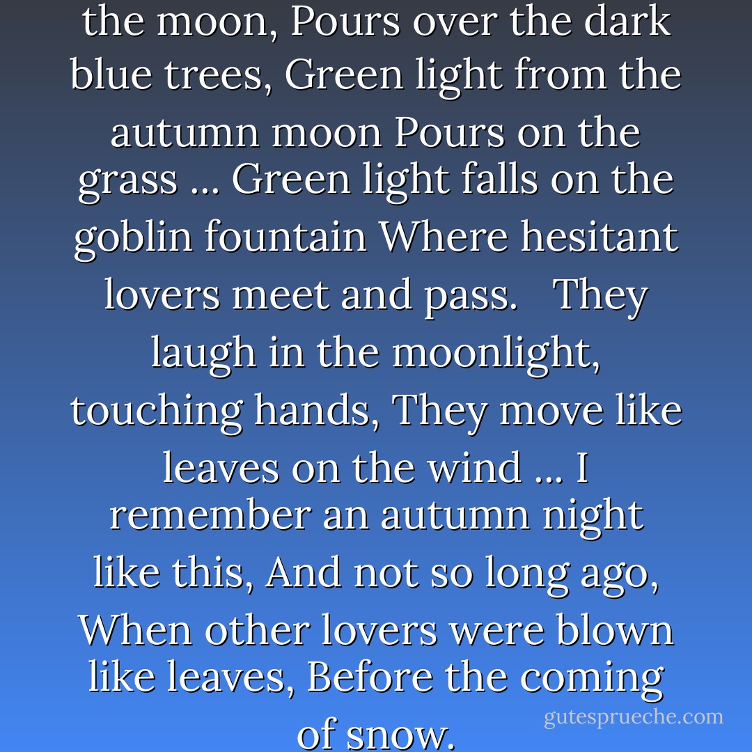 Variations: II<br /><br />Green light, from the moon,<br />Pours over the dark blue trees,<br />Green light from the autumn moon<br />Pours on the grass ...<br />Green light falls on the goblin fountain<br />Where hesitant lovers meet and pass.<br /> <br />They laugh in the moonlight, touching hands,<br />They move like leaves on the wind ...<br />I remember an autumn night like this,<br />And not so long ago,<br />When other lovers were blown like leaves,<br />Before the coming of snow. - Conrad Aiken
