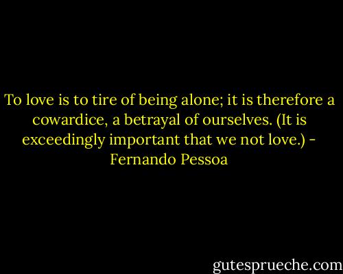 To love is to tire of being alone; it is therefore a cowardice, a betrayal of ourselves. (It is exceedingly important that we not love.) - Fernando Pessoa