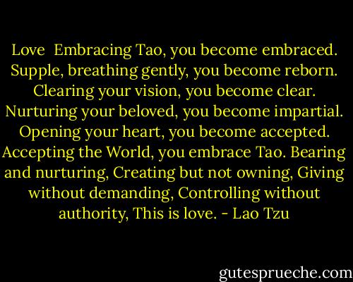 Love<br /><br />Embracing Tao, you become embraced.<br />Supple, breathing gently, you become reborn.<br />Clearing your vision, you become clear.<br />Nurturing your beloved, you become impartial.<br />Opening your heart, you become accepted.<br />Accepting the World, you embrace Tao.<br />Bearing and nurturing,<br />Creating but not owning,<br />Giving without demanding,<br />Controlling without authority,<br />This is love. - Lao Tzu