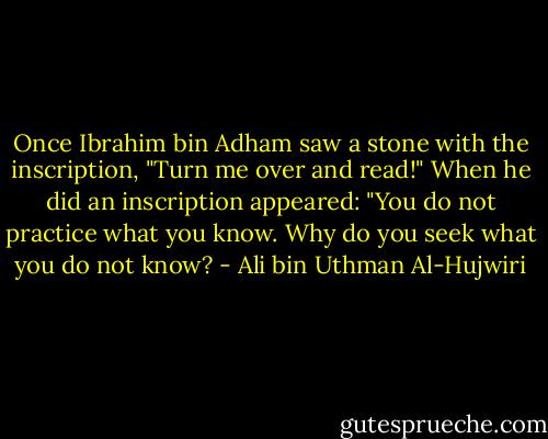 Once Ibrahim bin Adham saw a stone with the inscription, "Turn me over and read!" When he did an inscription appeared: "You do not practice what you know. Why do you seek what you do not know? - Ali bin Uthman Al-Hujwiri