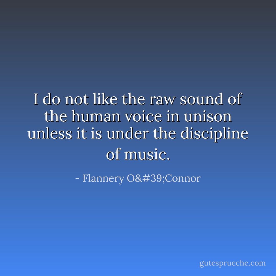 I do not like the raw sound of the human voice in unison unless it is under the discipline of music. - Flannery O'Connor