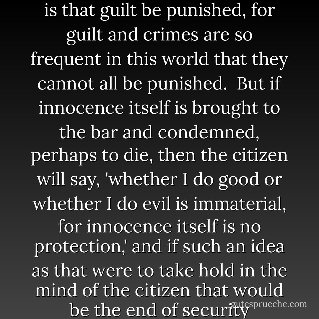 It is more important that innocence be protected than it is that guilt be punished, for guilt and crimes are so frequent in this world that they cannot all be punished.<br /><br />But if innocence itself is brought to the bar and condemned, perhaps to die, then the citizen will say, 'whether I do good or whether I do evil is immaterial, for innocence itself is no protection,' and if such an idea as that were to take hold in the mind of the citizen that would be the end of security whatsoever. - John  Adams
