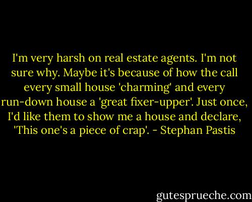 I'm very harsh on real estate agents. I'm not sure why. Maybe it's because of how the call every small house 'charming' and every run-down house a 'great fixer-upper'. Just once, I'd like them to show me a house and declare, 'This one's a piece of crap'. - Stephan Pastis