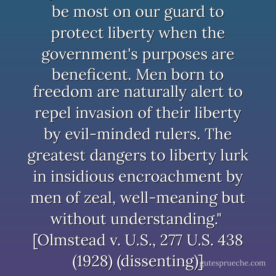 Experience should teach us to be most on our guard to protect liberty when the government's purposes are beneficent. Men born to freedom are naturally alert to repel invasion of their liberty by evil-minded rulers. The greatest dangers to liberty lurk in insidious encroachment by men of zeal, well-meaning but without understanding."<br /><br />[<i>Olmstead v. U.S.</i>, 277 U.S. 438 (1928) (dissenting)] - Louis D. Brandeis