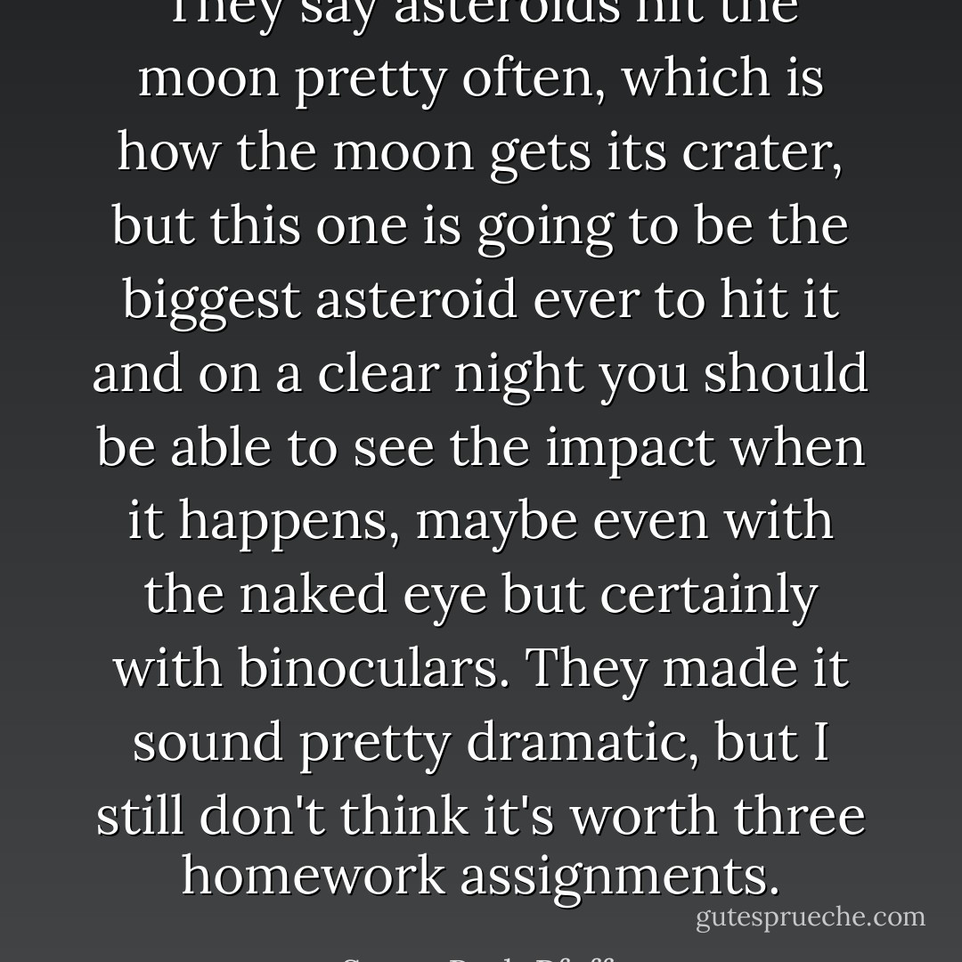 They say asteroids hit the moon pretty often, which is how the moon gets its crater, but this one is going to be the biggest asteroid ever to hit it and on a clear night you should be able to see the impact when it happens, maybe even with the naked eye but certainly with binoculars. They made it sound pretty dramatic, but I still don't think it's worth three homework assignments. - Susan Beth Pfeffer