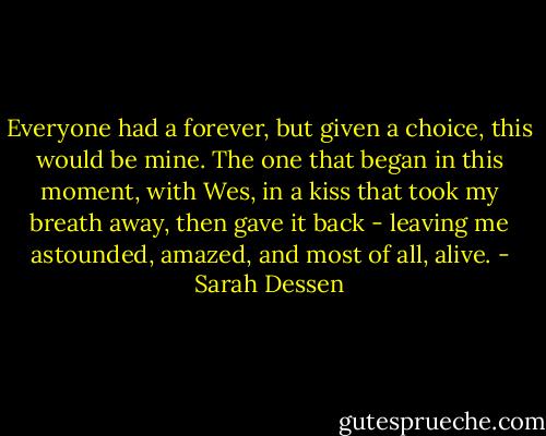 Everyone had a forever, but given a choice, this would be mine. The one that began in this moment, with Wes, in a kiss that took my breath away, then gave it back - leaving me astounded, amazed, and most of all, alive. - Sarah Dessen