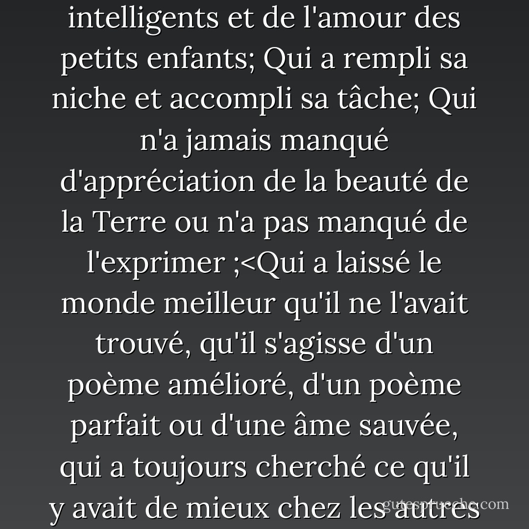 Il a atteint le succès qui a bien vécu, ri souvent et aimé beaucoup;<br />Qui a bénéficié de la confiance des femmes pures, du respect des hommes intelligents et de l'amour des petits enfants;<br />Qui a rempli sa niche et accompli sa tâche;<br />Qui n'a jamais manqué d'appréciation de la beauté de la Terre ou n'a pas manqué de l'exprimer ;<Qui a laissé le monde meilleur qu'il ne l'avait trouvé, qu'il s'agisse d'un poème amélioré, d'un poème parfait ou d'une âme sauvée, qui a toujours cherché ce qu'il y avait de mieux chez les autres et leur a donné ce qu'il avait de mieux, dont la vie a été une source d'inspiration et la mémoire une bénédiction. - Bessie Anderson Stanley