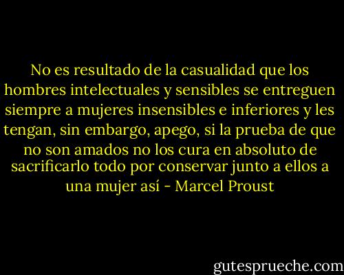 No es resultado de la casualidad que los hombres intelectuales y sensibles se entreguen siempre a mujeres insensibles e inferiores y les tengan, sin embargo, apego, si la prueba de que no son amados no los cura en absoluto de sacrificarlo todo por conservar junto a ellos a una mujer así - Marcel Proust