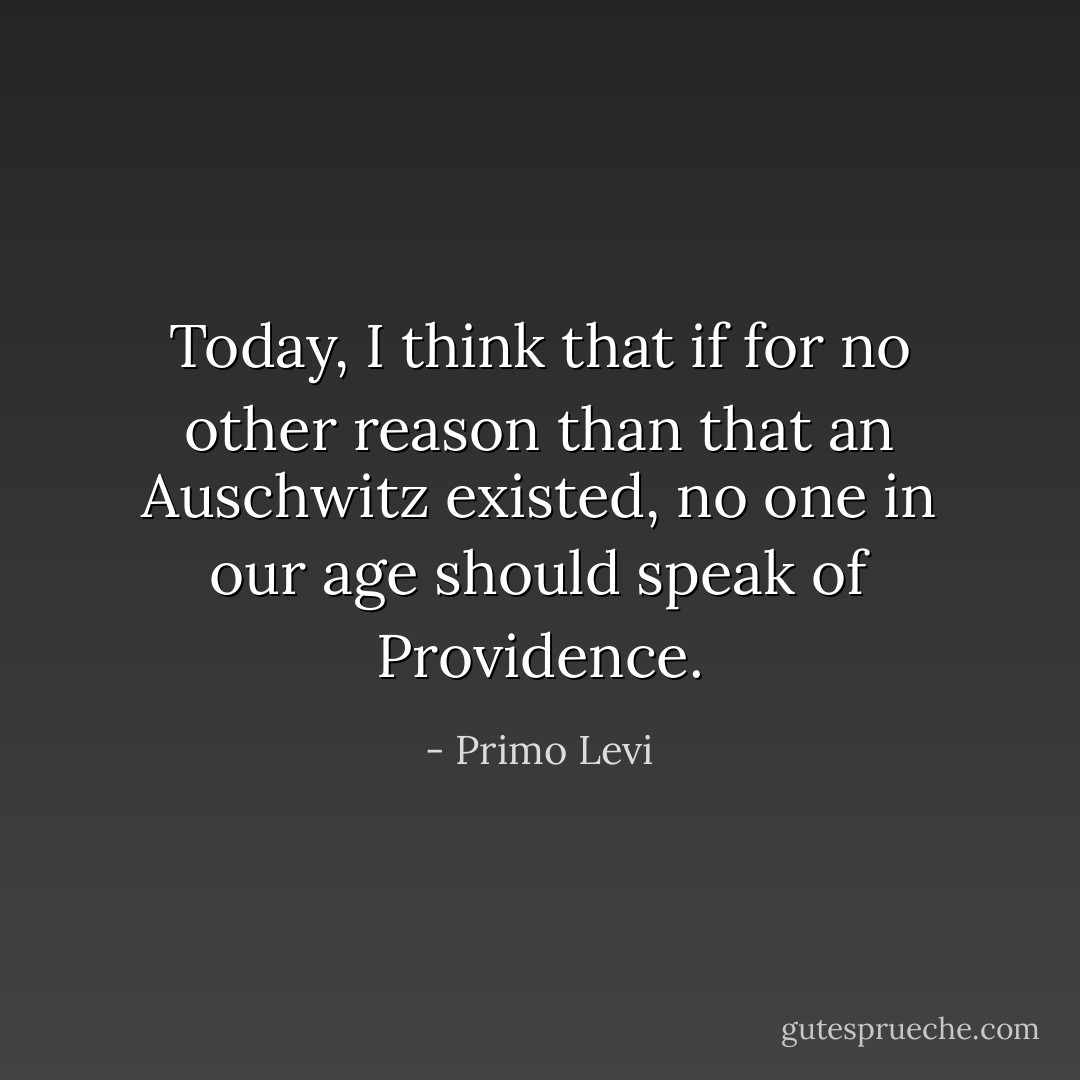 Today, I think that if for no other reason than that an Auschwitz existed, no one in our age should speak of Providence. - Primo Levi