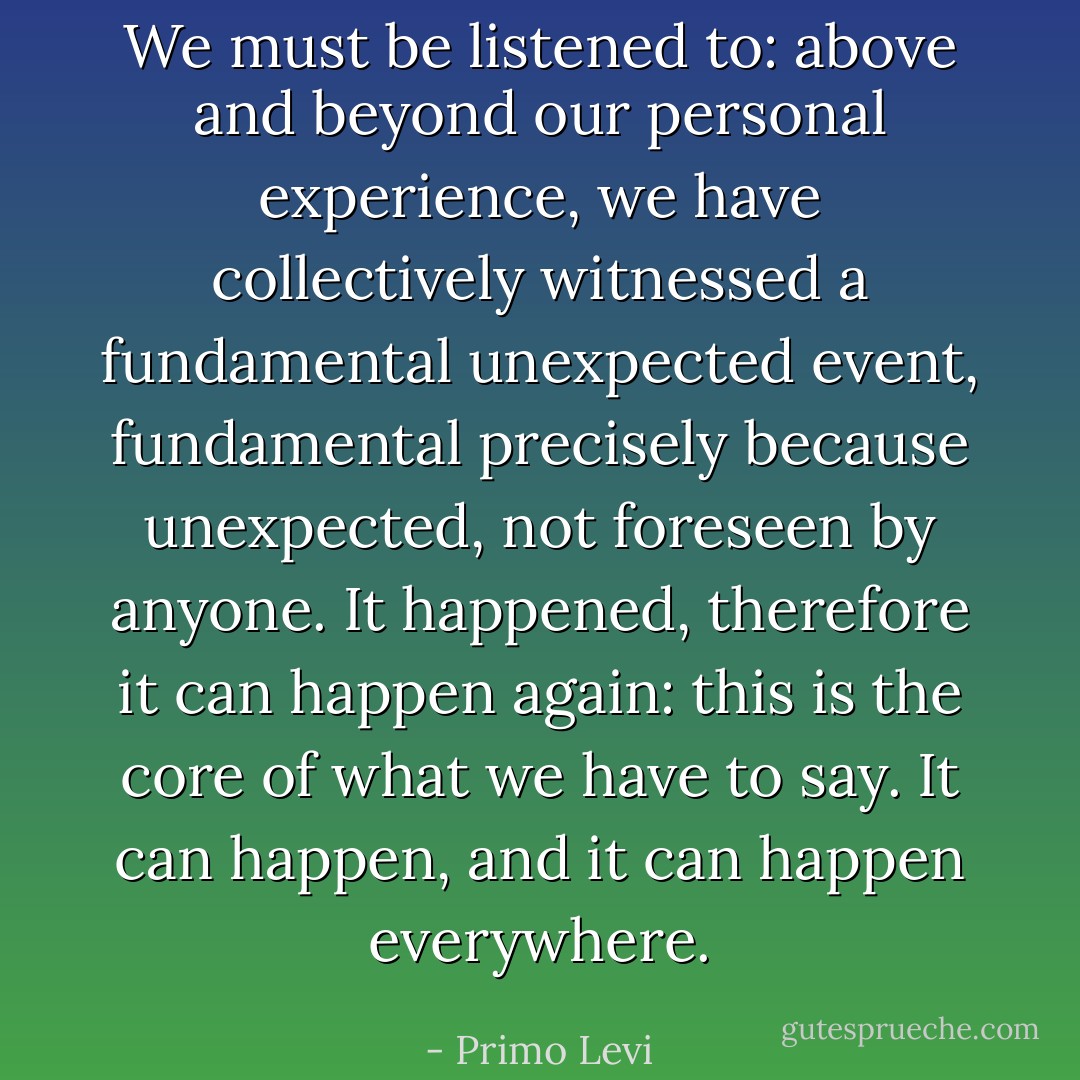 We must be listened to: above and beyond our personal experience, we have collectively witnessed a fundamental unexpected event, fundamental precisely because unexpected, not foreseen by anyone. It happened, therefore it can happen again: this is the core of what we have to say. It can happen, and it can happen everywhere. - Primo Levi