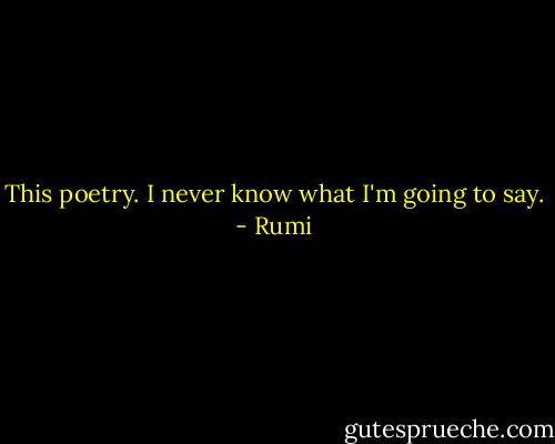 This poetry. I never know what I'm going to say. - Rumi