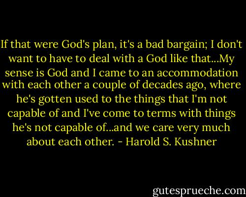 If that were God's plan, it's a bad bargain; I don't want to have to deal with a God like that...My sense is God and I came to an accommodation with each other a couple of decades ago, where he's gotten used to the things that I'm not capable of and I've come to terms with things he's not capable of...and we care very much about each other. - Harold S. Kushner