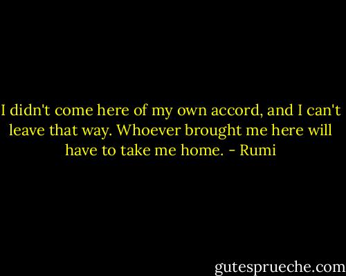 I didn't come here of my own accord, and I can't leave that way.<br />Whoever brought me here will have to take me home. - Rumi