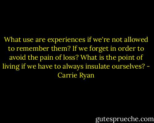 What use are experiences if we're not allowed to remember them? If we forget in order to avoid the pain of loss? What is the point of living if we have to always insulate ourselves? - Carrie Ryan