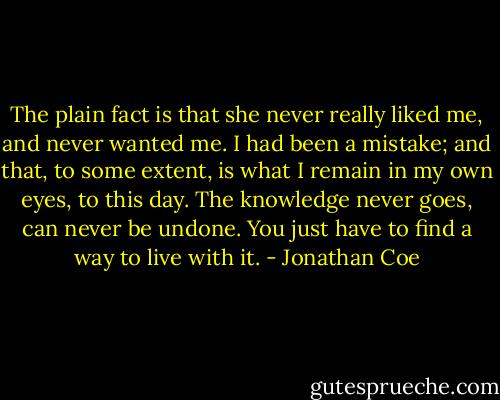The plain fact is that she never really liked me, and never wanted me. I had been a mistake; and that, to some extent, is what I remain in my own eyes, to this day. The knowledge never goes, can never be undone. You just have to find a way to live with it. - Jonathan Coe