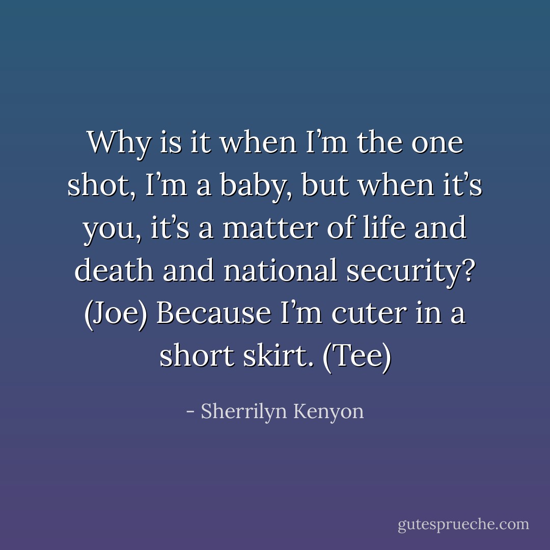 Why is it when I’m the one shot, I’m a baby, but when it’s you, it’s a matter of life and death and national security? (Joe)<br />Because I’m cuter in a short skirt. (Tee) - Sherrilyn Kenyon