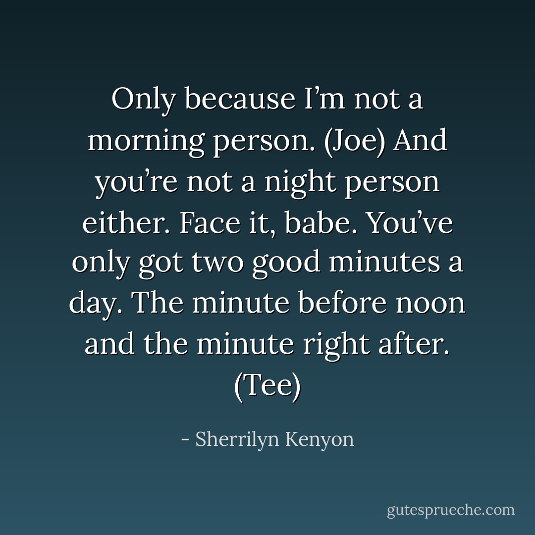 Only because I’m not a morning person. (Joe)<br />And you’re not a night person either. Face it, babe. You’ve only got two good minutes a day. The minute before noon and the minute right after. (Tee) - Sherrilyn Kenyon