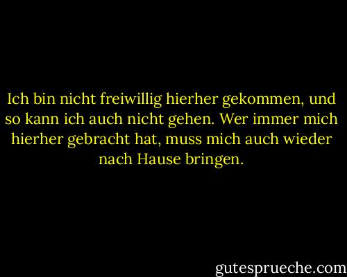 Ich bin nicht freiwillig hierher gekommen, und so kann ich auch nicht gehen.<br />Wer immer mich hierher gebracht hat, muss mich auch wieder nach Hause bringen. - Rumi<