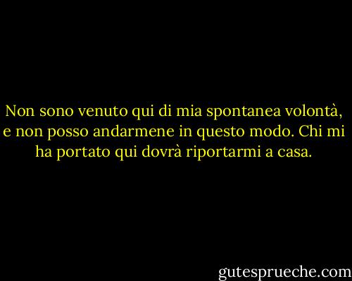 Non sono venuto qui di mia spontanea volontà, e non posso andarmene in questo modo.<br />Chi mi ha portato qui dovrà riportarmi a casa. - Rumi