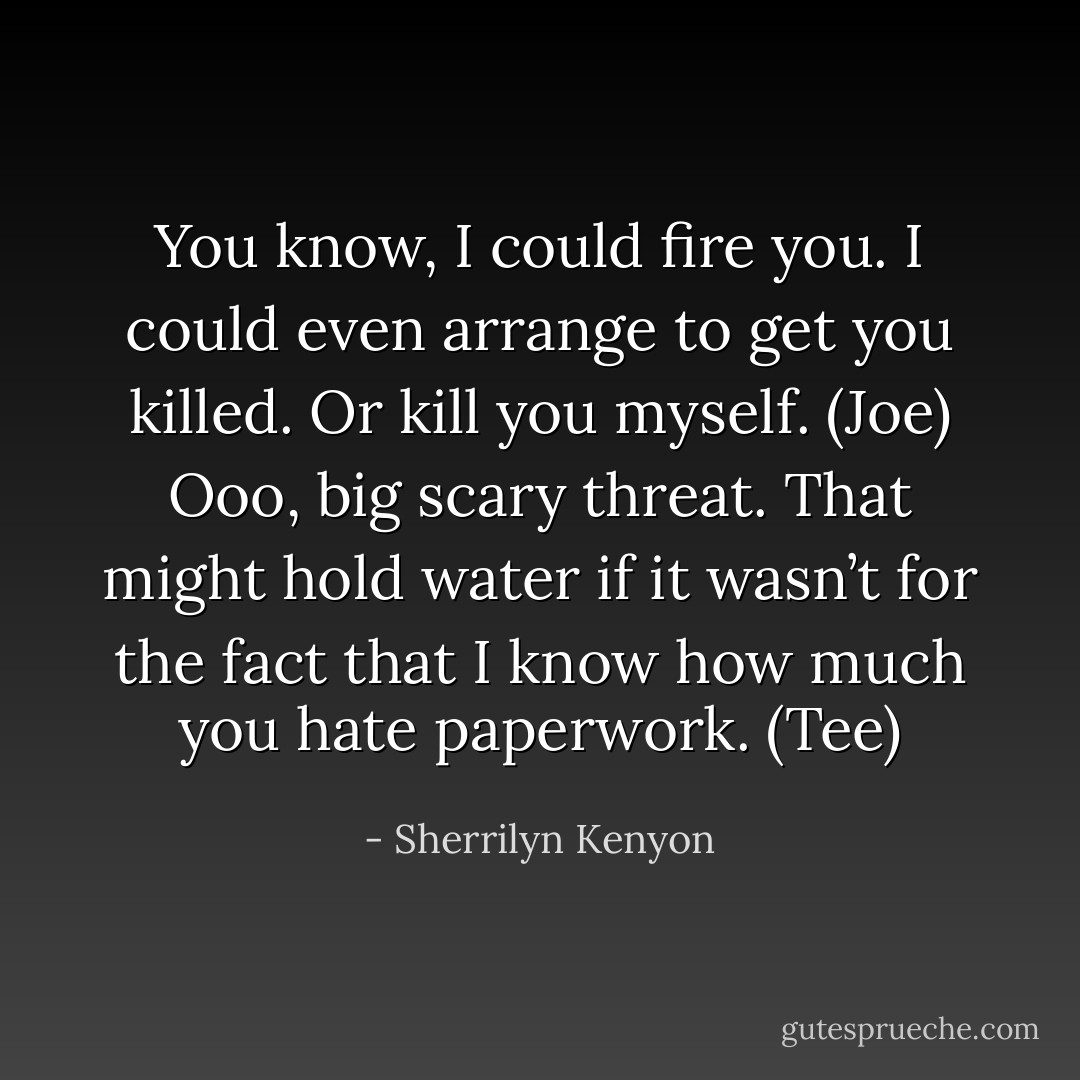 You know, I could fire you. I could even arrange to get you killed. Or kill you myself. (Joe)<br />Ooo, big scary threat. That might hold water if it wasn’t for the fact that I know how much you hate paperwork. (Tee) - Sherrilyn Kenyon