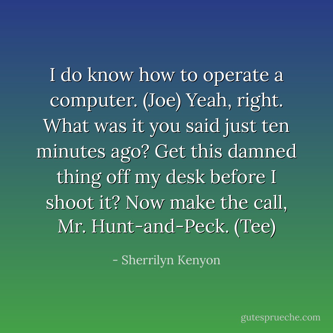 I do know how to operate a computer. (Joe)<br />Yeah, right. What was it you said just ten minutes ago? Get this damned thing off my desk before I shoot it? Now make the call, Mr. Hunt-and-Peck. (Tee) - Sherrilyn Kenyon