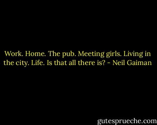 Work. Home. The pub. Meeting girls. Living in the city. Life. Is that all there is? - Neil Gaiman