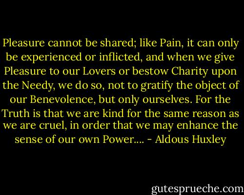 Pleasure cannot be shared; like Pain, it can only be experienced or inflicted, and when we give Pleasure to our Lovers or bestow Charity upon the Needy, we do so, not to gratify the object of our Benevolence, but only ourselves. For the Truth is that we are kind for the same reason as we are cruel, in order that we may enhance the sense of our own Power.... - Aldous Huxley