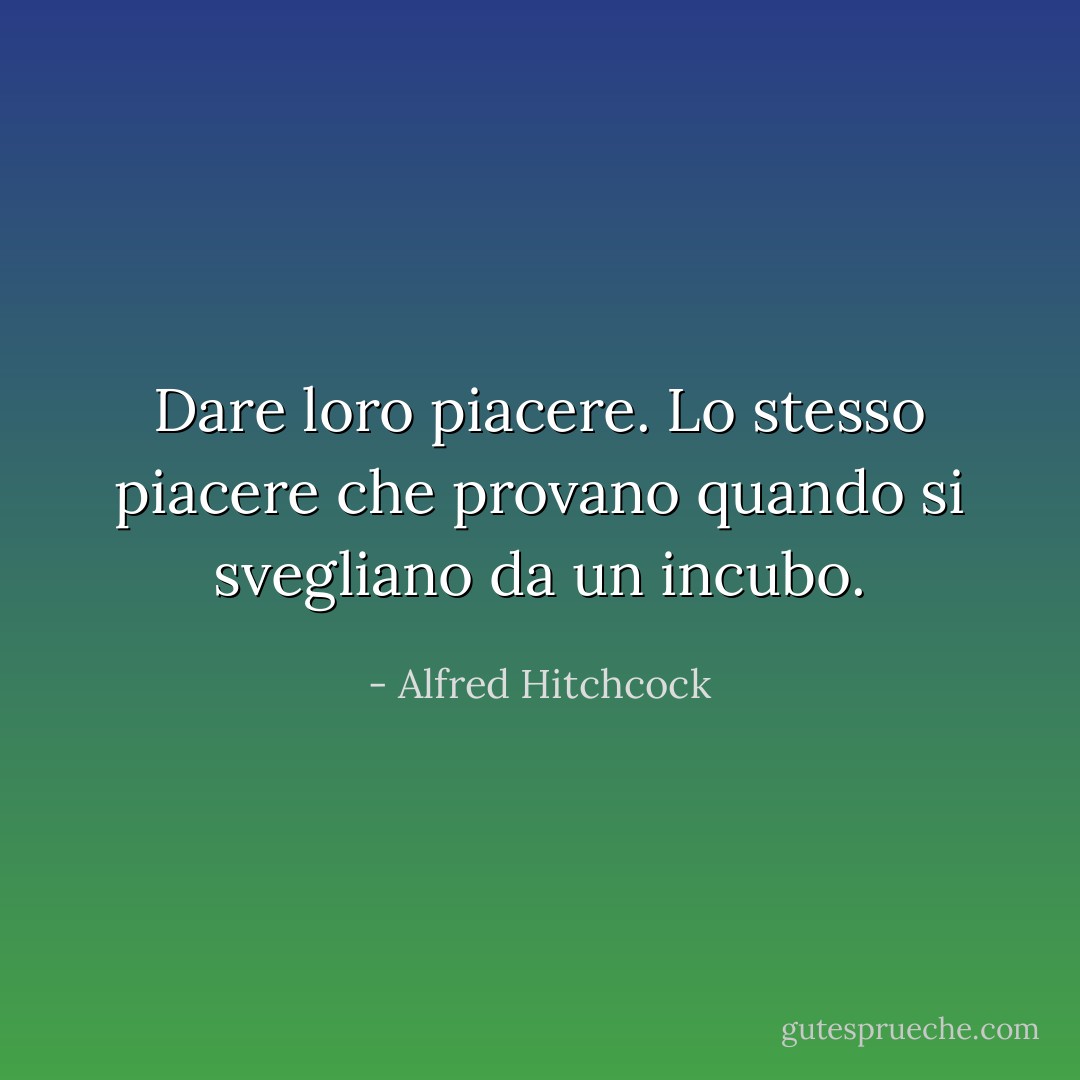 Dare loro piacere. Lo stesso piacere che provano quando si svegliano da un incubo. - Alfred Hitchcock