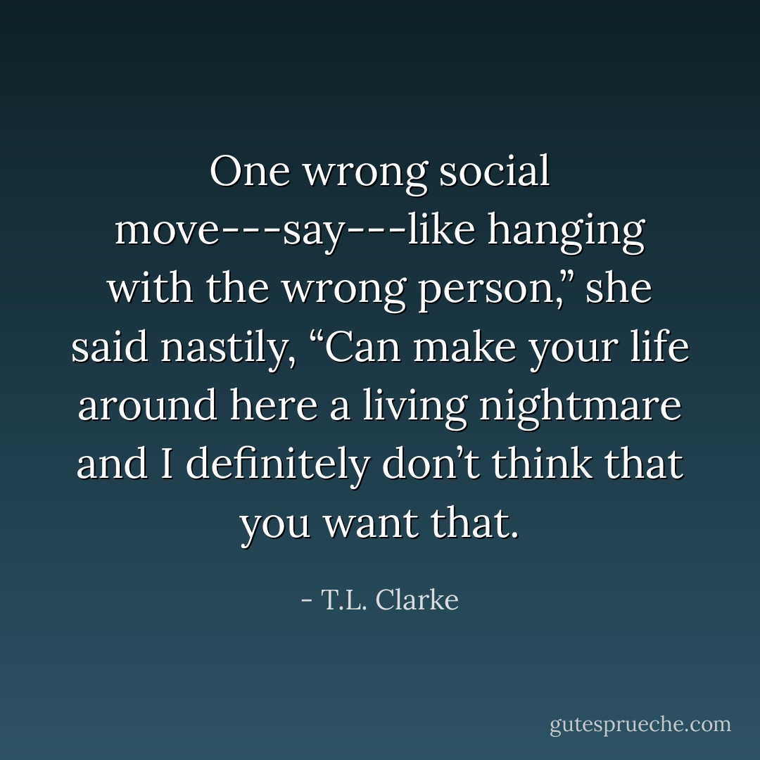 One wrong social move---say---like hanging with the wrong person,” she said nastily, “Can make your life around here a living nightmare and I definitely don’t think that you want that. - T.L. Clarke