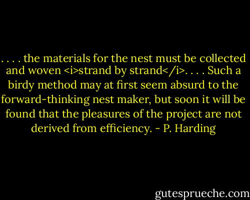 . . . . the materials for the nest must be collected and woven <i>strand by strand</i>. . . . Such a birdy method may at first seem absurd to the forward-thinking nest maker, but soon it will be found that the pleasures of the project are not derived from efficiency. - P. Harding