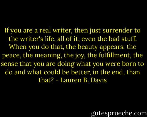 If you are a real writer, then just surrender to the writer's life, all of it, even the bad stuff. When you do that, the beauty appears: the peace, the meaning, the joy, the fulfillment, the sense that you are doing what you were born to do and what could be better, in the end, than that? - Lauren B. Davis