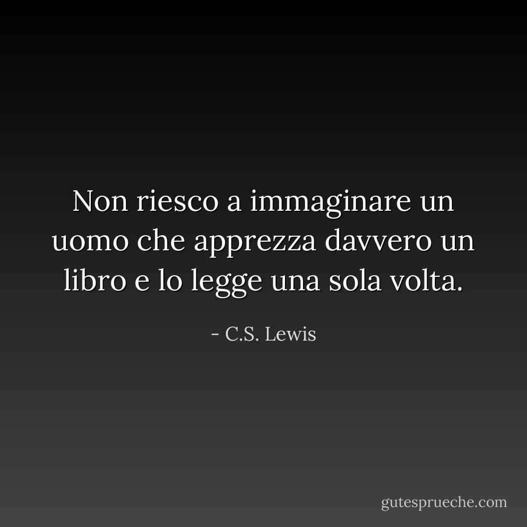 Non riesco a immaginare un uomo che apprezza davvero un libro e lo legge una sola volta. - C.S. Lewis