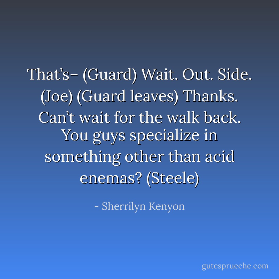 That’s– (Guard)<br />Wait. Out. Side. (Joe)<br />(Guard leaves)<br />Thanks. Can’t wait for the walk back. You guys specialize in something other than acid enemas? (Steele) - Sherrilyn Kenyon