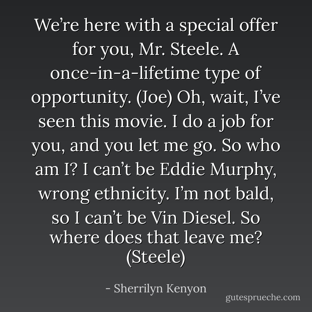 We’re here with a special offer for you, Mr. Steele. A once-in-a-lifetime type of opportunity. (Joe)<br />Oh, wait, I’ve seen this movie. I do a job for you, and you let me go. So who am I? I can’t be Eddie Murphy, wrong ethnicity. I’m not bald, so I can’t be Vin Diesel. So where does that leave me? (Steele) - Sherrilyn Kenyon