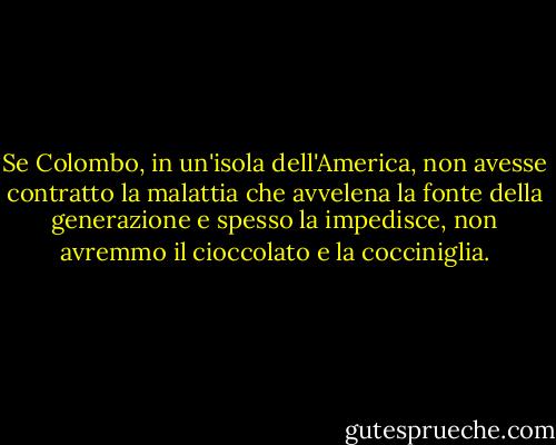 Se Colombo, in un'isola dell'America, non avesse contratto la malattia che avvelena la fonte della generazione e spesso la impedisce, non avremmo il cioccolato e la cocciniglia. - Voltaire