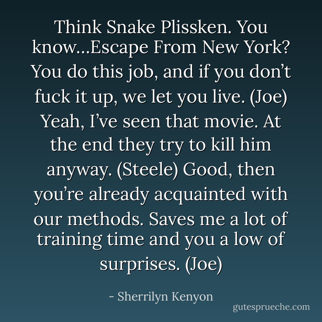 Think Snake Plissken. You know…Escape From New York? You do this job, and if you don’t fuck it up, we let you live. (Joe)<br />Yeah, I’ve seen that movie. At the end they try to kill him anyway. (Steele)<br />Good, then you’re already acquainted with our methods. Saves me a lot of training time and you a low of surprises. (Joe) - Sherrilyn Kenyon