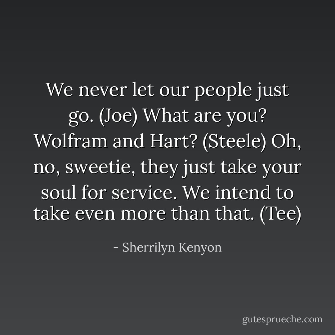 We never let our people just go. (Joe)<br />What are you? Wolfram and Hart? (Steele)<br />Oh, no, sweetie, they just take your soul for service. We intend to take even more than that. (Tee) - Sherrilyn Kenyon