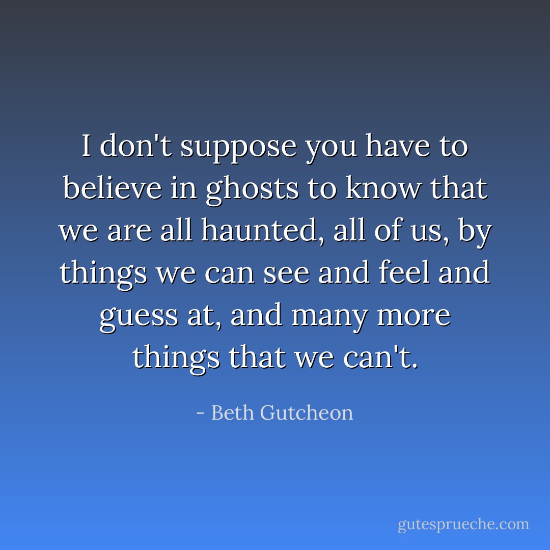 I don't suppose you have to believe in ghosts to know that we are all haunted, all of us, by things we can see and feel and guess at, and many more things that we can't. - Beth Gutcheon