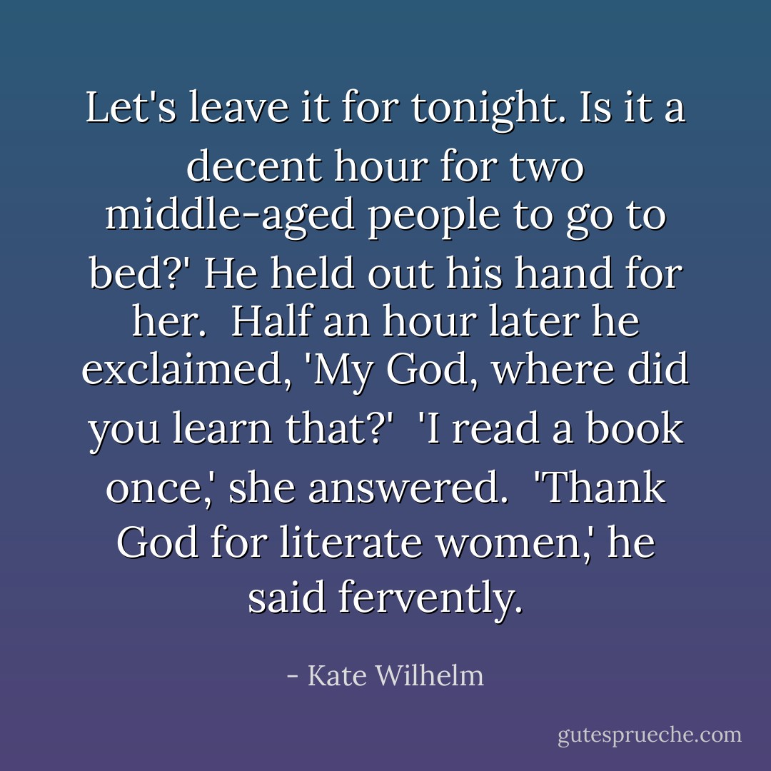 Let's leave it for tonight. Is it a decent hour for two middle-aged people to go to bed?' He held out his hand for her.<br /><br />Half an hour later he exclaimed, 'My God, where did you learn that?'<br /><br />'I read a book once,' she answered.<br /><br />'Thank God for literate women,' he said fervently. - Kate Wilhelm