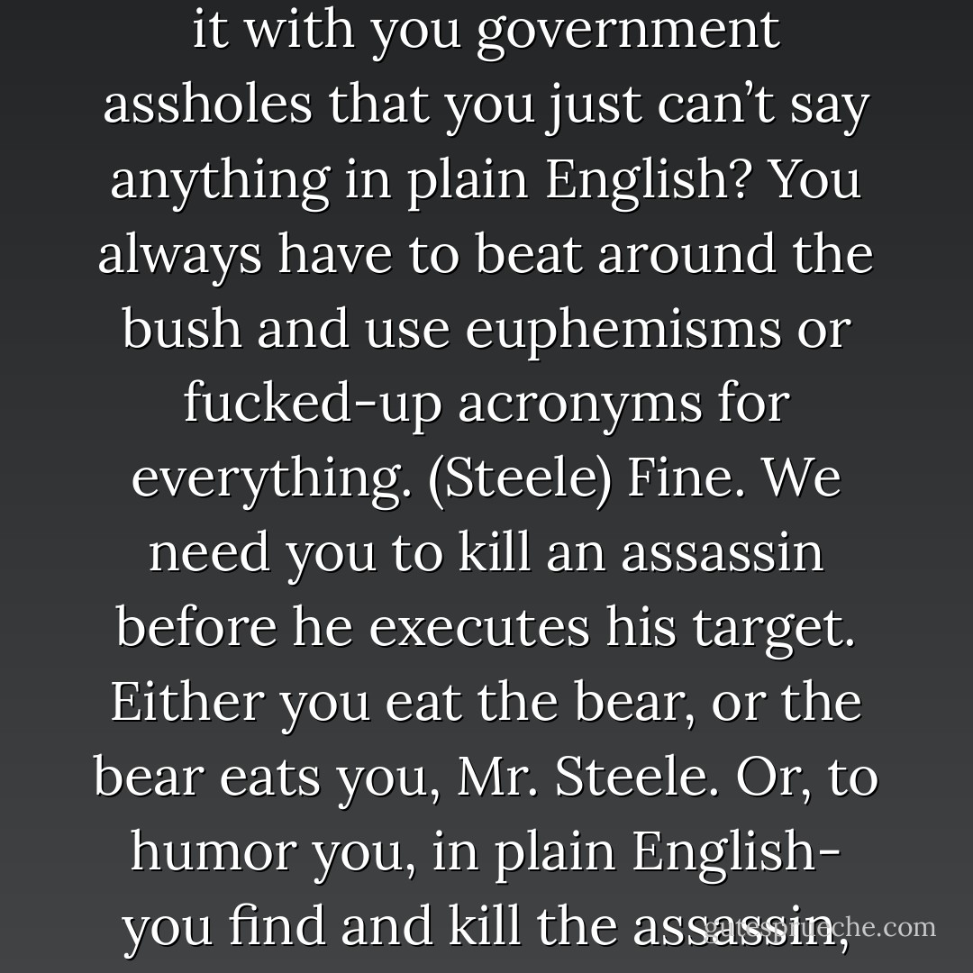 Be that as it may, we do need you in particular to complete this assignment. (Syd)<br />What is it with you government assholes that you just can’t say anything in plain English? You always have to beat around the bush and use euphemisms or fucked-up acronyms for everything. (Steele)<br />Fine. We need you to kill an assassin before he executes his target. Either you eat the bear, or the bear eats you, Mr. Steele. Or, to humor you, in plain English- you find and kill the assassin, or we kill you. End of story. (Syd) - Sherrilyn Kenyon