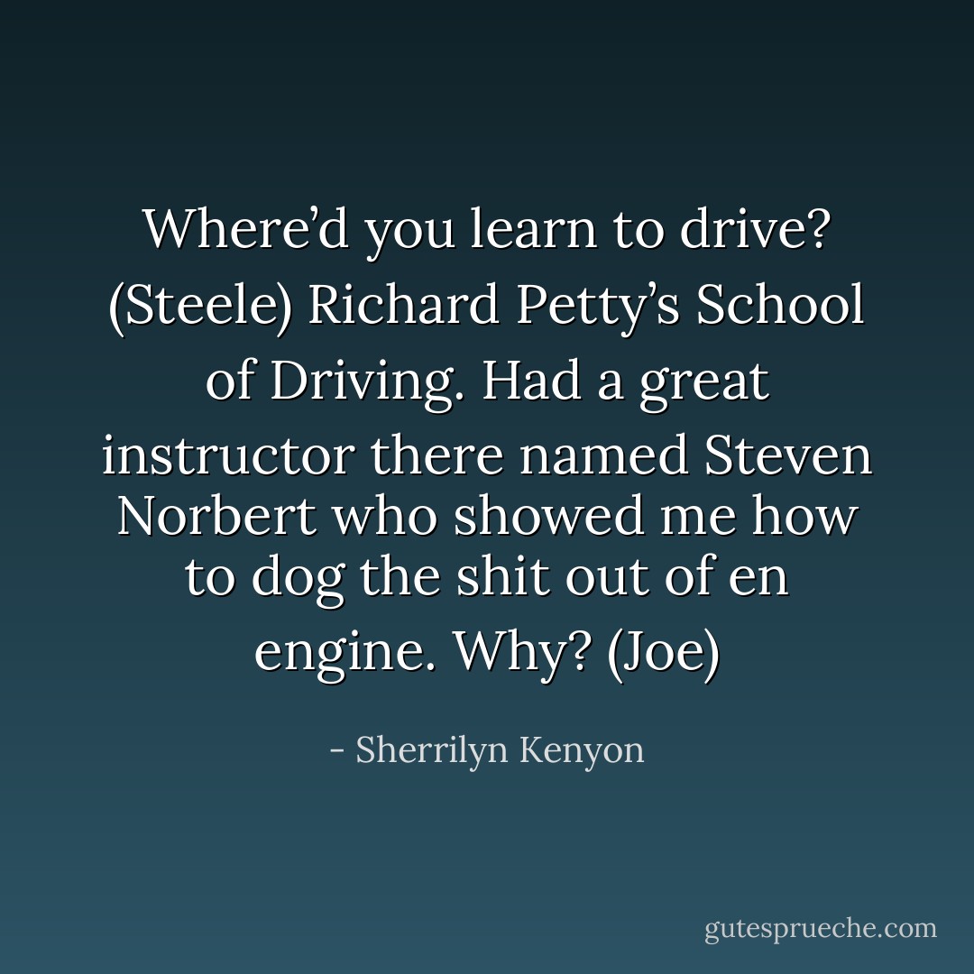 Where’d you learn to drive? (Steele)<br />Richard Petty’s School of Driving. Had a great instructor there named Steven Norbert who showed me how to dog the shit out of en engine. Why? (Joe) - Sherrilyn Kenyon