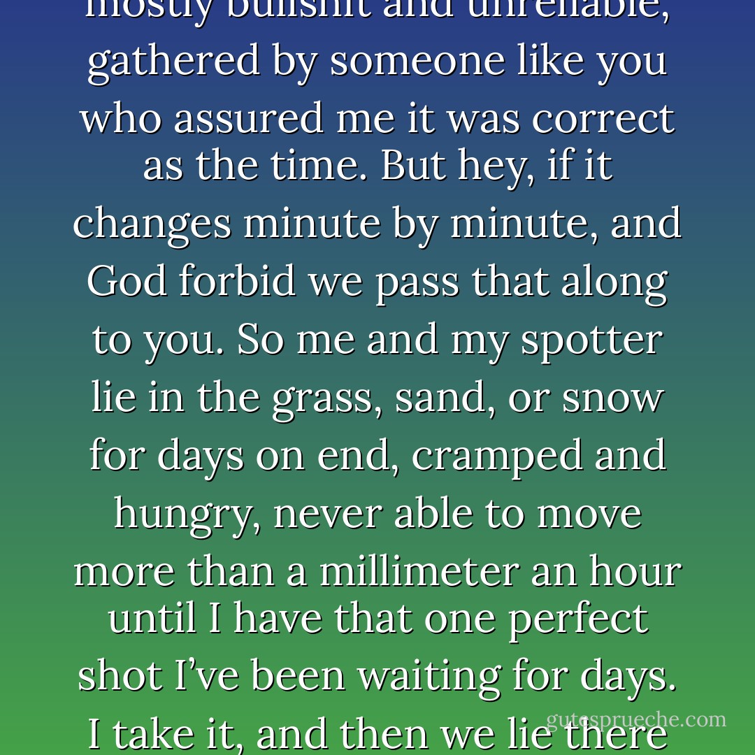 What kind of soldier are you that you’re going to just sit in a cell while the world is thrown into chaos? Do you not understand what could happen if those weapons fall into the wrong hands? How could you be so selfish? (Syd)<br />I’m selfish? Look, Agent Westbrook, your daddy’s a Boston stockbroker. I’m a death broker. I’m sure you don’t lecture Daddy on finance, so don’t even try to lecture me on assassination politics. I know all about them. Some bureaucratic ass-wipe sitting in a pristine office that’s totally isolated from the rest of the world decides the son of King Oomp-Loomp is a threat. He then hands down orders to people like me to go off King Oomp-Loompa’s son. Like an idiot, I do what he says without question. I hunt my target down, using information that is mostly bullshit and unreliable, gathered by someone like you who assured me it was correct as the time. But hey, if it changes minute by minute, and God forbid we pass that along to you. So me and my spotter lie in the grass, sand, or snow for days on end, cramped and hungry, never able to move more than a millimeter an hour until I have that one perfect shot I’ve been waiting for days. I take it, and then we lie there like pieces of dirt until we can inch our way back to safety, where hopefully the helicopter team will remember that they were supposed to retrieve us. Have you any idea of the nerves it takes to do what I do? To lie there on the ground while other armed men search for you? Have them step on you and not be able to even breathe or wince because if you do, it’s not only your life, but the life of your spotter? Do you know what it’s like to have the brains of your best friend spayed into your face and not be able to render aid to him because you know he’s dead and if you do, you’ll be killed too? I have been into the bowels of hell and back, Miz Westbrook. I have stared down the devil and made him sweat. So don’t tell me I don’t take this seriously. (Steele) - Sherrilyn Kenyon