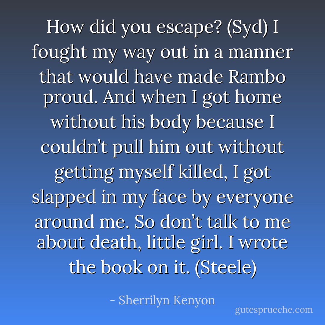 How did you escape? (Syd)<br />I fought my way out in a manner that would have made Rambo proud. And when I got home without his body because I couldn’t pull him out without getting myself killed, I got slapped in my face by everyone around me. So don’t talk to me about death, little girl. I wrote the book on it. (Steele) - Sherrilyn Kenyon