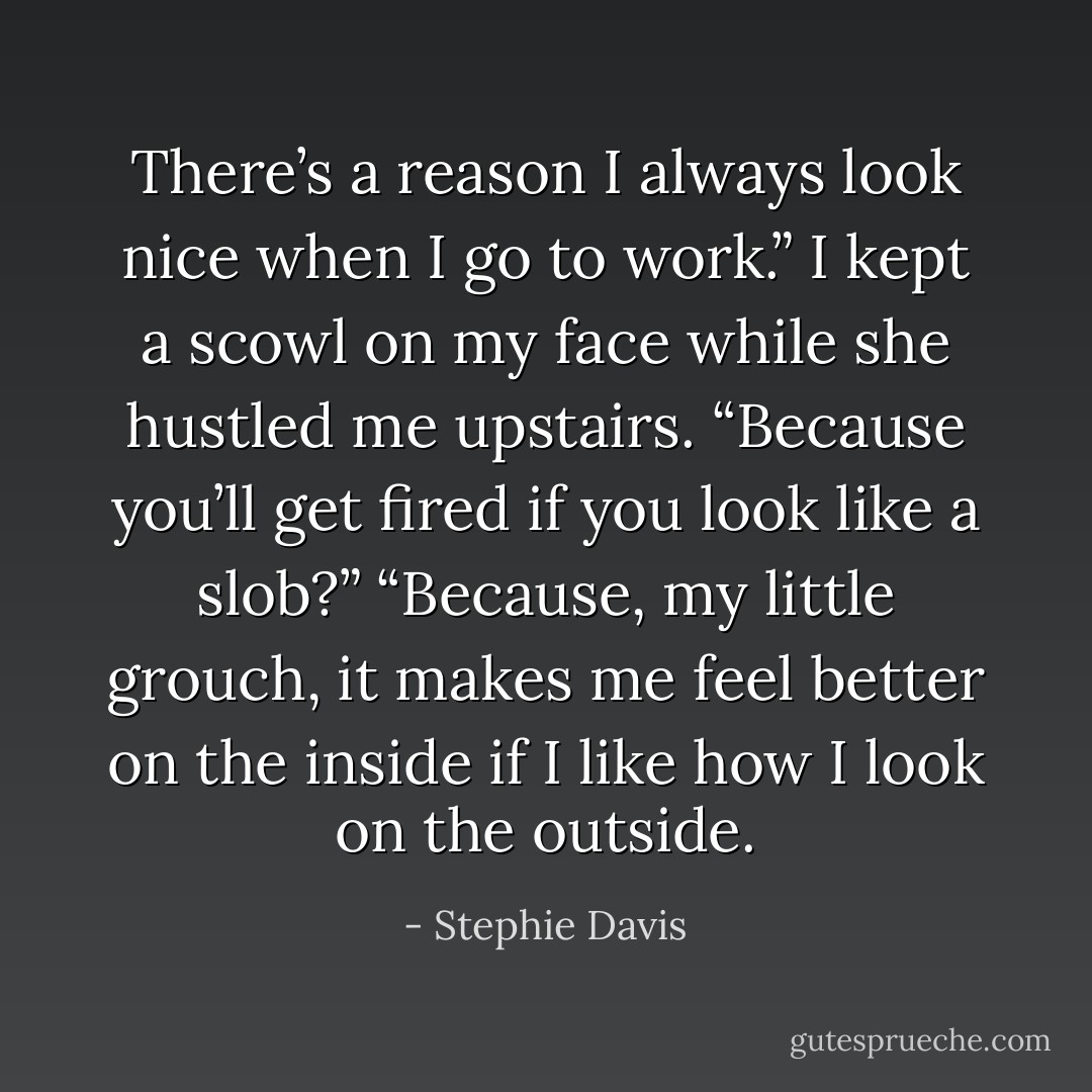 There’s a reason I always look nice when I go to work.” I kept a scowl on my face while she hustled me upstairs.<br />“Because you’ll get fired if you look like a slob?”<br />“Because, my little grouch, it makes me feel better on the inside if I like how I look on the outside. - Stephie Davis